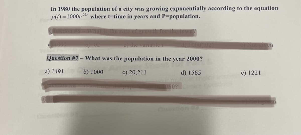 In 1980 the population of a city was growing exponentially according to the equation
p(t)=1000e021 where t-time in years and P-population.
stion #6 - What is the rate of growth for the town?
b).02
e) the variable t
d) 1000(02)
Question #7 - What was the population in the year 2000?
a) 1491
b) 1000
c) 20,211
d) 1565
a 1000
980?
e) Not given
e) 1221