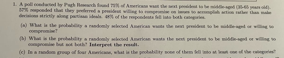 ### Poll Findings on Preferences for the Next President

A poll conducted by Pugh Research surveyed American citizens about their preferences for the next president. Here are the key findings:

- **Middle-Aged Preference**: 75% of respondents want the next president to be middle-aged (between 35-65 years old).
- **Willing to Compromise**: 57% of respondents prefer a president who is willing to compromise on issues to accomplish action, rather than strictly adhering to partisan ideals.
- **Both Categories**: 48% of the respondents fell into both categories, wanting a president who is both middle-aged and willing to compromise.

### Questions and Calculations

**(a) What is the probability a randomly selected American wants the next president to be middle-aged or willing to compromise?**

**(b) What is the probability a randomly selected American wants the next president to be middle-aged or willing to compromise but not both? Interpret the result.**

**(c) In a random group of four Americans, what is the probability none of them fall into at least one of the categories?**