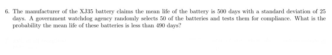 6. The manufacturer of the XJ35 battery claims the mean life of the battery is 500 days with a standard deviation of 25
days. A government watchdog agency randomly selects 50 of the batteries and tests them for compliance. What is the
probability the mean life of these batteries is less than 490 days?