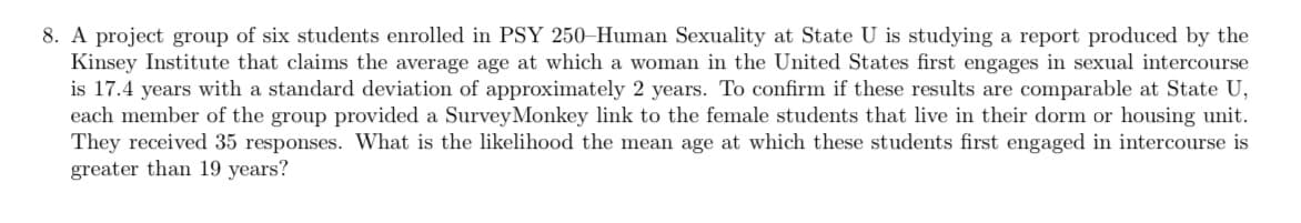 ### Research Project on Age of First Sexual Intercourse

**Context:**

A project group of six students enrolled in PSY 250–Human Sexuality at State University is conducting a study based on a report by the Kinsey Institute. The report claims that the average age at which a woman in the United States first engages in sexual intercourse is 17.4 years, with a standard deviation of approximately 2 years.

**Objective:**

The students aim to verify whether these results are comparable among the female students at State University.

**Methodology:**

To gather relevant data, each member of the group distributed a SurveyMonkey link to female students residing in their dorm or housing unit. They collected a total of 35 responses.

**Research Question:**

What is the probability that the mean age at which these female students first engaged in intercourse is greater than 19 years?

**Analysis:**

To solve this, a statistical test needs to be conducted, possibly using the Z-score formula to determine this probability, given the mean and the standard deviation of the sample.

---

The above description and analysis outline the research process and objective of the group studying human sexuality. It highlights the primary aim and the steps taken to collect and analyze the data.