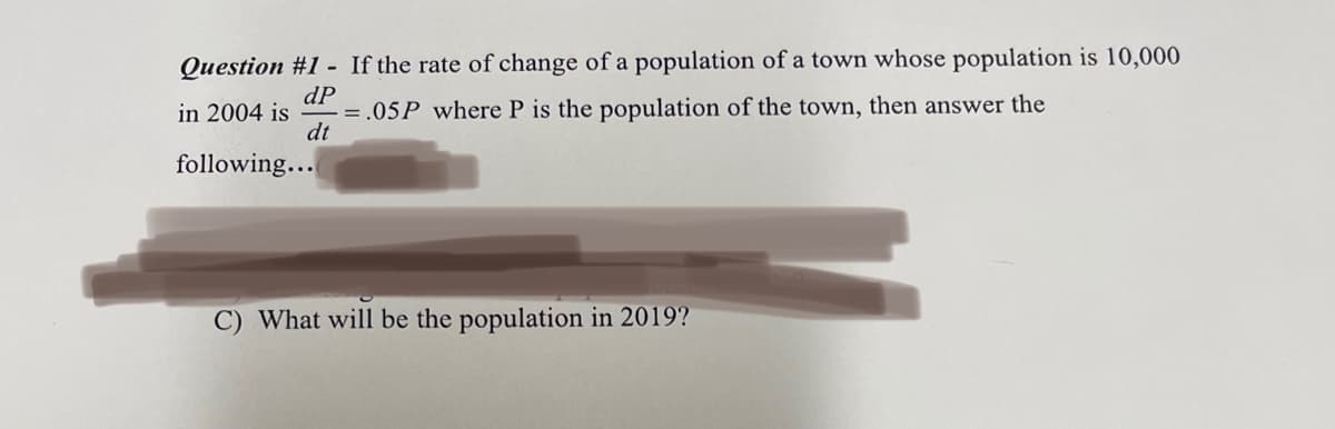 Question #1 - If the rate of change of a population of a town whose population is 10,000
dP
in 2004 is
= .05P where P is the population of the town, then answer the
dt
following...
What will be the population in 2019?