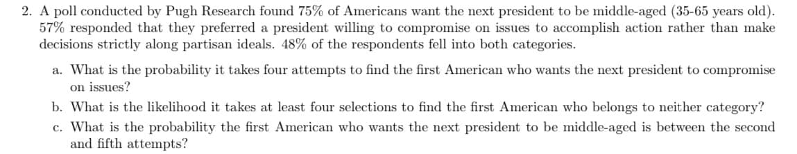 ### Research Findings on Americans’ Preferences for the Next President 

A poll conducted by Pugh Research found key insights into what Americans desire in their next president:

- **Middle-Aged Preference**: 75% of Americans want the next president to be middle-aged, specifically between 35-65 years old.
- **Compromise on Issues**: 57% of respondents expressed a preference for a president who is willing to compromise on issues to achieve practical outcomes rather than adhering strictly to partisan lines.
- **Both Categories**: 48% of respondents indicated they fell into both aforementioned categories.

### Questions and Probabilities

1. **Probability Analysis for Compromise on Issues**:
   - **Question**: What is the probability it takes four attempts to find the first American who wants the next president to compromise on issues?
   - **Explanation**: This involves calculating the probability using geometric distribution.

2. **Likelihood for Neither Category**:
   - **Question**: What is the likelihood it takes at least four selections to find the first American who belongs to neither category?
   - **Explanation**: This involves calculating the probability given that a respondent does not belong to either category, using complementary probabilities.

3. **Probability Analysis for Middle-Aged Preference**:
   - **Question**: What is the probability the first American who wants the next president to be middle-aged is between the second and fifth attempts?
   - **Explanation**: This involves summing the probabilities for each instance using geometric distribution principles, focusing on attempts 2 through 5.

Understanding these probabilities helps in assessing how prevalent certain preferences are within the population and can guide future polling and research efforts.