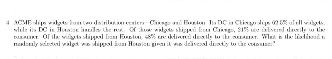 4. ACME ships widgets from two distribution centers Chicago and Houston. Its DC in Chicago ships 62.5% of all widgets,
while its DC in Houston handles the rest. Of those widgets shipped from Chicago, 21% are delivered directly to the
consumer. Of the widgets shipped from Houston, 48% are delivered directly to the consumer. What is the likelihood a
randomly selected widget was shipped from Houston given it was delivered directly to the consumer?