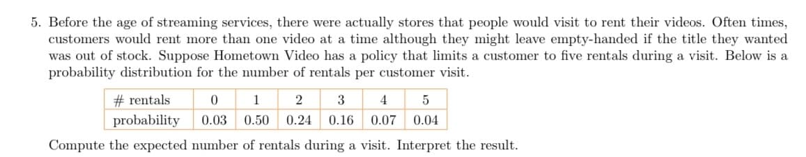 5. Before the age of streaming services, there were actually stores that people would visit to rent their videos. Often times,
customers would rent more than one video at a time although they might leave empty-handed if the title they wanted
was out of stock. Suppose Hometown Video has a policy that limits a customer to five rentals during a visit. Below is a
probability distribution for the number of rentals per customer visit.
#rentals
0
1
2
3
4
5
probability
0.03 0.50 0.24 0.16 0.07 0.04
Compute the expected number of rentals during a visit. Interpret the result.