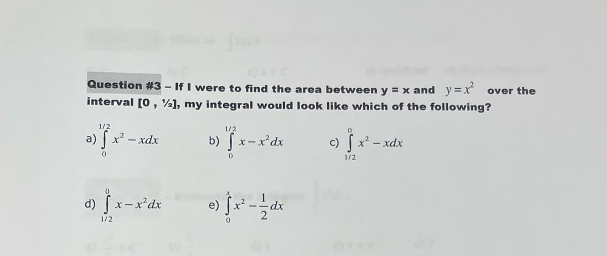 Question #3 - If I were to find the area between y = x and y=x² over the
interval [0, 1], my integral would look like which of the following?
1/2
³) fx²
a) [ x − xdx
d) fx-x²dx
1/2
1/2
b) [x-x²dx
e) jx²-1/dx
©) [ x − xdx
1/2