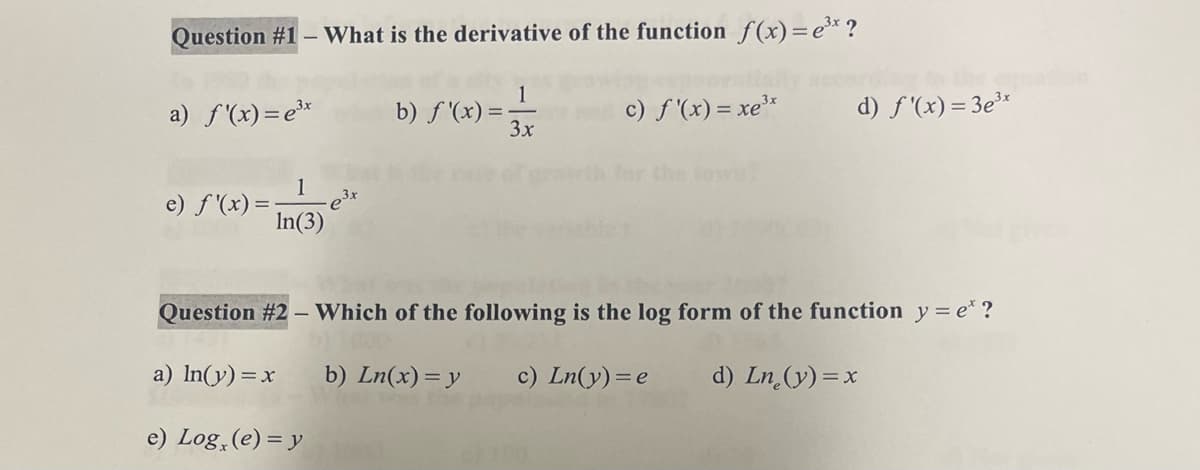 Question #1- What is the derivative of the function f(x)=e³x ?
1
3x
c) f'(x) = xe3
a) f'(x)=e³x
1
In(3)
e) f'(x) = -
b) f'(x)=;
d) f'(x)=3e³x
Question #2- Which of the following is the log form of the function y = e* ?
a) ln(y) = x
b) Ln(x) = y
c) Ln(y) = e d) Ln (y) = x
e) Log (e) = y