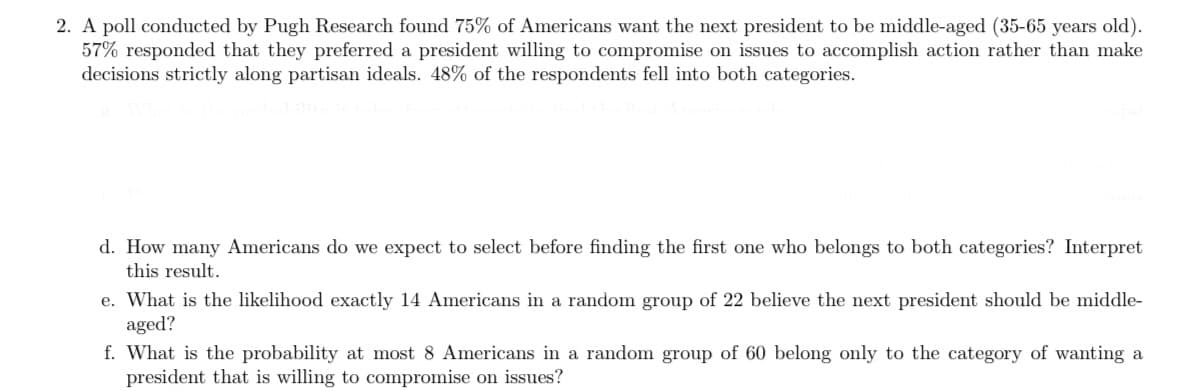 ### Poll Result Analysis: Preferences for the Next U.S. President

#### Poll Findings by Pugh Research:
A survey conducted by Pugh Research unveiled the opinions of Americans regarding the characteristics they desire in the next president. The primary findings are as follows:

1. **Age Preference**: 75% of Americans expressed a preference for a middle-aged president (between 35-65 years old).
2. **Decision-Making Approach**: 57% of respondents indicated that they prefer a president inclined to compromise on various issues to achieve actionable results rather than making decisions solely along partisan lines.
3. **Combined Preference**: Notably, 48% of the participants favored a president who fits both aforementioned characteristics.

#### Questions for Further Analysis:

**d. Expected Number of Selections:**
   - **Question**: How many Americans do we expect to select before finding the first one who belongs to both categories?
   - **Interpretation**: To solve this, we need to consider the probability of selecting an individual who fits both categories (48%). Using the geometric distribution, we can calculate the expected number of selections.

**e. Likelihood of Middle-Aged Preference in a Sample:**
   - **Question**: What is the likelihood that exactly 14 Americans out of a randomly selected group of 22 believe the next president should be middle-aged?
   - **Interpretation**: This can be approached using the binomial distribution, where the probability \( p \) is 75% (0.75) for middle-aged preference.

**f. Probability of Willingness to Compromise in a Sample:**
   - **Question**: What is the probability that at most 8 Americans in a random group of 60 belong only to the category of wanting a president willing to compromise on issues?
   - **Interpretation**: Here, we need to focus on the 57% who want a compromising president, but the trick is to exclude those who also want a middle-aged president (to avoid the overlap). We are dealing with the cumulative probability distribution to find the likelihood for at most 8 Americans in the group of 60.

These questions aim to provide deeper insights into the demographic and attitudinal patterns observed in the poll, utilizing probability distributions for precise quantification.