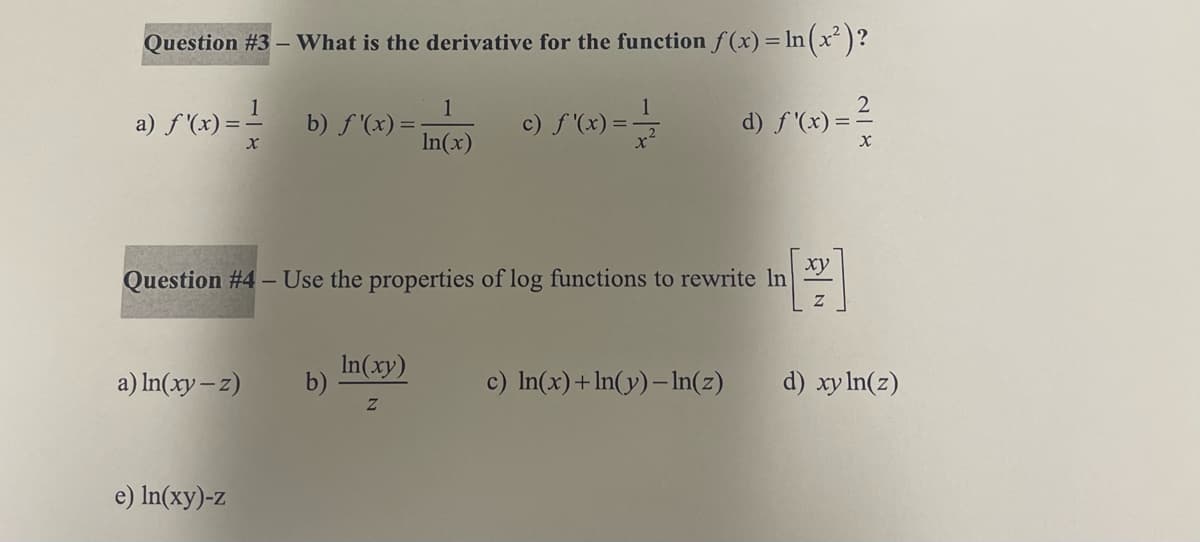 Question #3 - What is the derivative for the function f(x) = ln (x²)?
d) ƒ'(x) = ²
X
a) f'(x)=-
1
X
e) ln(xy)-z
b) f'(x) =
a) ln(xy-z) b)
1
In(x)
In(xy)
Z
(x) = -1/
Question #4 - Use the properties of log functions to rewrite In
c) f'(x) = -
[22]
c) ln(x)+ln(y)- ln(z)
d) xy ln(z)