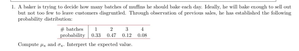 1. A baker is trying to decide how many batches of muffins he should bake each day. Ideally, he will bake enough to sell out
but not too few to leave customers disgruntled. Through observation of previous sales, he has established the following
probability distribution:
4
1 2 3
0.33 0.47 0.12 0.08
#batches
probability
Compute x and ox. Interpret the expected value.