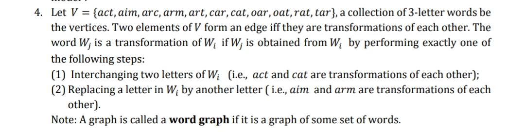 4. Let V = {act, aim, arc, arm, art, car, cat, oar, oat,rat, tar}, a collection of 3-letter words be
the vertices. Two elements of V form an edge iff they are transformations of each other. The
word W; is a transformation of Wị if W; is obtained from W; by performing exactly one of
the following steps:
(1) Interchanging two letters of W; (i.e., act and cat are transformations of each other);
(2) Replacing a letter in W; by another letter ( i.e., aim and arm are transformations of each
other).
Note: A graph is called a word graph if it is a graph of some set of words.
