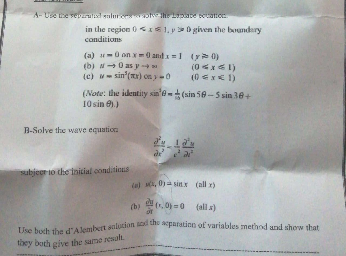 Use both the d'Alembert solution and the separation of variables method and show that
A- Use the separated solutions to solve the Laplace equation.
in the region 0 Ex1, y>0given the boundary
conditions
(a) u=0 on x 0 and x 1 (y> 0)
(b) i →0 as y
(c) u = sin (Tx) on y 0
(0x成 1)
(0 <x系 1)
(Note: the identity sin e= (sin 50- 5 sin 30+
10 sin 6).)
B-Solve the wave equation
du 1du
dx ar
subject to the initial conditions
(a) utx, 0) = sinx (all x)
些(x,0) = 0
(b)
(all x)
they both give the same result.
