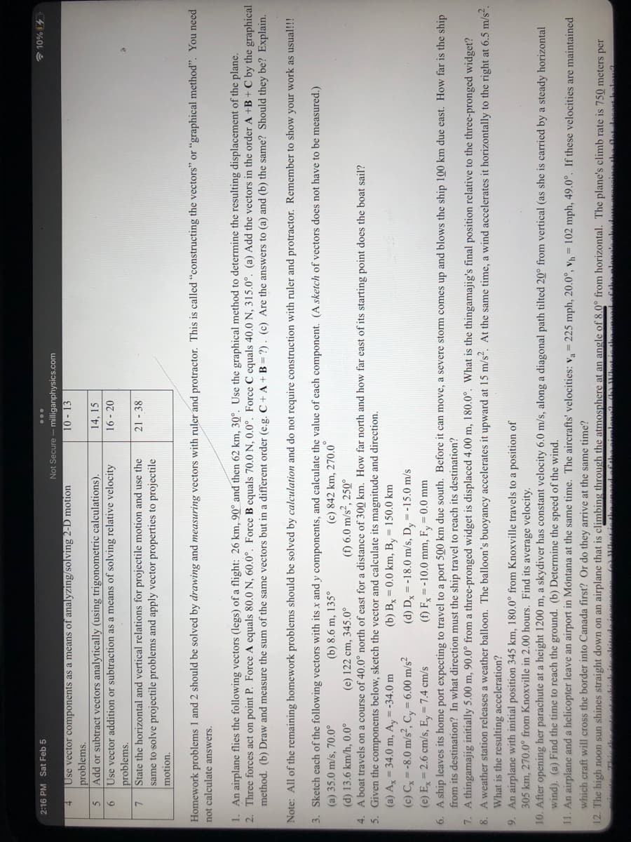 2:16 PM Sat Feb 5
41%OL E
Not Secure - milliganphysics.com
10 - 13
Use vector components as a means of analyzing/solving 2-D motion
problems.
Add or subtract vectors analytically (using trigonometric calculations).
Use vector addition or subtraction as a means of solving relative velocity
14, 15
16-20
9
problems.
State the horizontal and vertical relations for projectile motion and use the
same to solve projectile problems and apply vector properties to projectile
21 - 38
Homework problems 1 and 2 should be solved by drawing and measuring vectors with ruler and protractor. This is called "constructing the vectors" or "graphical method". You need
not calculate answers.
1. An airplane flies the following vectors (legs) of a flight: 26 km, 90° and then 62 km, 30°. Use the graphical method to determine the resulting displacement of the plane.
2. Three forces act on point P. Force A equals 80.0 N, 60.0°. Force B equals 70.0 N, 0.0°. Force C equals 40.0 N, 315.0°. (a) Add the vectors in the order A +B + C by the graphical
method. (b) Draw and measure the sum of the same vectors but in a different order (e.g. C + A+B = ?). (c) Are the answers to (a) and (b) the same? Should they be? Explain.
Note: All of the remaining homework problems should be solved by calculation and do not require construction with ruler and protractor. Remember to show your work as usual!!!
3. Sketch each of the following vectors with its x and y components, and calculate the value of each component. (A sketch of vectors does not have to be measured.)
(a) 35.0 m/s, 70.0°
(c) 842 km, 270.0
(f) 6.0 m/s², 250°
(b) 8.6 m, 135°
(d) 13.6 km/h, 0.0°
4. A boat travels on a course of 40.0° north of east for a distance of 300 km. How far north and how far east of its starting point does the boat sail?
5. Given the components below, sketch the vector and calculate its magnitude and direction.
(a) Ax = 34.0 m, Ay = -34.0 m
(c) Cx = -8.0 m/s², C, = 6.00 m/s²
(e) 122 cm, 345.0°
(b) Bx = 0.0 km, B, = 150.0 km
(d) D = -18.0 m/s, D, =-15.0 m/s
(e) E = 2.6 cm/s, Ey = 7.4 cm/s
6. A ship leaves its home port expecting to travel to a port 500 km due south. Before it can move,
from its destination? In what direction must the ship travel to reach its destination?
7. A thingamajig initially 5.00 m, 90.0° from a three-pronged widget is displaced 4.00 m, 180.0°. What is the thingamajig's final position relative to the three-pronged widget?
8. A weather station releases a weather balloon. The balloon's buoyancy accelerates it upward at 15 m/s. At the same time, a wind accelerates it horizontally to the right at 6.5 m/s.
What is the resulting acceleration?
9. An airplane with initial position 345 km, 180.0° from Knoxville travels to a position of
305 km, 270.0° from Knoxville in 2.00 hours. Find its average velocity.
10. After opening her parachute at a height 1200 m, a skydiver has constant velocity 6.0 m/s, along a diagonal path tilted 20° from vertical (as she is carried by a steady horizontal
wind). (a) Find the time to reach the ground. (b) Determine the speed of the wind.
11. An airplane and a helicopter leave an airport in Montana at the same time. The aircrafts' velocities: va= 225 mph, 20.0°, vh = 102 mph, 49.0°. If these velocities are maintained
(f) F = -10.0 mm, Fy = 0.0 mm
severe storm comes up and blows the ship 100 km due east. How far is the ship
which craft will cross the border into Canada first? Or do they arrive at the same time?
12. The high noon sun shines straight down on an airplane that is climbing through the atmosphere at an angle of 8.0° from horizontal. The plane's climb rate is 750 meters per
Thie he
bieh ite eltitud
