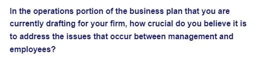 In the operations portion of the business plan that you are
currently drafting for your firm, how crucial do you believe it is
to address the issues that occur between management and
employees?