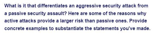 **Understanding the Differences Between Aggressive and Passive Security Attacks**

In the realm of cybersecurity, distinguishing between aggressive security attacks and passive security assaults is crucial. Here are some key reasons why active attacks present a higher risk compared to passive ones. Concrete examples are provided to substantiate these statements:

- **Nature of Attack**: Active attacks actively interfere with the system's operation. Examples include Denial-of-Service (DoS) attacks where the attacker overloads the system to disrupt service.
- **Detection and Prevention**: Active attacks are often easier to detect because they involve noticeable actions. For instance, unusual network traffic might signal a cyberattack.
- **Impact on the System**: Active attacks can cause immediate and significant harm, such as data alteration or system shutdowns. An example is ransomware, which encrypts data and demands payment for decryption.
- **Potential for Data Loss**: Active attacks can lead directly to data loss or theft. For example, data breaches where sensitive information is accessed and stolen by an attacker.

Understanding these aspects can help in formulating robust cybersecurity strategies to mitigate risks associated with these types of attacks.