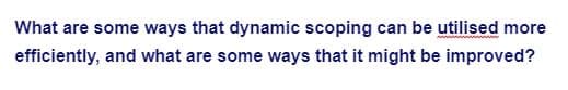 ### Enhancing Efficiency and Improvements in Dynamic Scoping

#### Efficient Utilization of Dynamic Scoping
Dynamic scoping can be a powerful tool when used correctly. Some methods to efficiently utilize dynamic scoping include:

1. **Context-aware Variables**: Ensure that variables are context-sensitive, allowing them to take on the correct values depending on their location within the dynamic scope.
2. **Simplified Debugging**: Implement clear debugging strategies that can track and manage dynamically scoped variables, reducing complexity.
3. **Optimized Memory Management**: Develop memory management techniques that dynamically allocate and deallocate memory for scoped variables in a cost-effective manner.
4. **Performance Monitoring**: Use performance monitoring tools to identify and address bottlenecks in the dynamic scope's performance.

#### Potential Improvements
While dynamic scoping has its advantages, there are also areas where it can be enhanced:

1. **Scope Resolution**: Strengthen scope resolution mechanisms to minimize confusion and errors when multiple scopes are in use.
2. **Static Analysis Tools**: Integrate sophisticated static analysis tools that can preemptively detect scope-related issues before runtime.
3. **Enhanced Documentation and Guidelines**: Provide detailed documentation and coding guidelines to assist developers in correctly implementing dynamic scoping.
4. **Hybrid Scoping Models**: Investigate the possibility of hybrid models that combine the strengths of dynamic and lexical scoping for improved flexibility and reliability.

By implementing these strategies, dynamic scoping can be made more efficient and robust, ultimately leading to more effective programming practices.