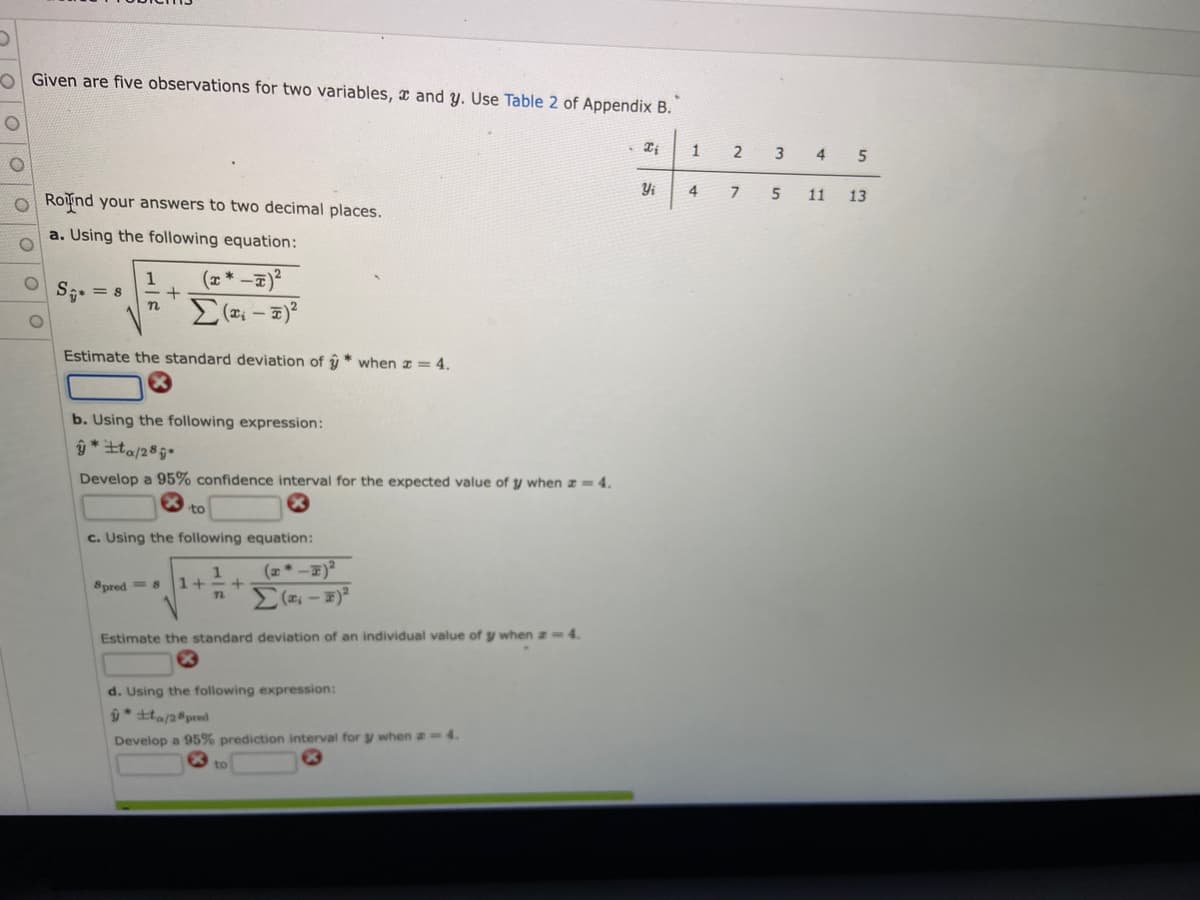 Given are five observations for two variables, and y. Use Table 2 of Appendix B.
O
Xi
1
Yi
O Round your answers to two decimal places.
a. Using the following equation:
1
S₁ = 8 +
(x*-=)²
Σ(x₁ - x)²
n
Estimate the standard deviation of * when = 4.
b. Using the following expression:
ŷta/28
Develop a 95% confidence interval for the expected value of y when z = 4.
to
c. Using the following equation:
1
8pred=8 1+
+
72
Σ( – =)
Estimate the standard deviation of an individual value of y when z=4.
d. Using the following expression:
ŷ* ±to/28 pred
Develop a 95% prediction interval for y when a = 4.
to
4
2
7
3
4 5
5 11 13