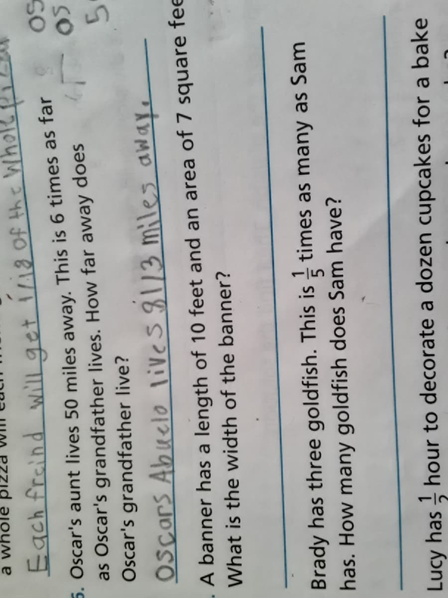 a whole
Each freind get 1/18 Of Wh
5. Oscar's aunt lives 50 miles away. This is 6 times as far
as Oscar's grandfather lives. How far away does
Oscar's grandfather live?
so
SO
5.
OScars Abuelo lives8113 miles awaye
A banner has a length of 10 feet and an area of 7 square fe
What is the width of the banner?
Brady has three goldfish. This is times as many as Sam
has. How many goldfish does Sam have?
Lucy has hour to decorate a dozen cupcakes for a bake
