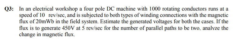 Q3: In an electrical workshop a four pole DC machine with 1000 rotating conductors runs at a
speed of 10 rev/sec, and is subjected to both types of winding connections with the magnetic
flux of 20mWb in the field system. Estimate the generated voltages for both the cases. If the
flux is to generate 450V at 5 rev/sec for the number of parallel paths to be two, analyze the
change in magnetic flux.
