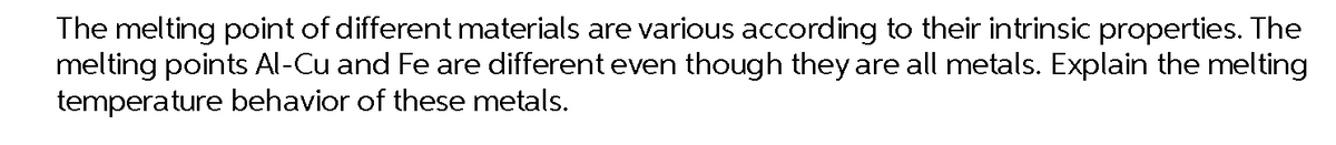 The melting point of different materials are various according to their intrinsic properties. The
melting points Al-Cu and Fe are different even though they are all metals. Explain the melting
temperature behavior of these metals.
