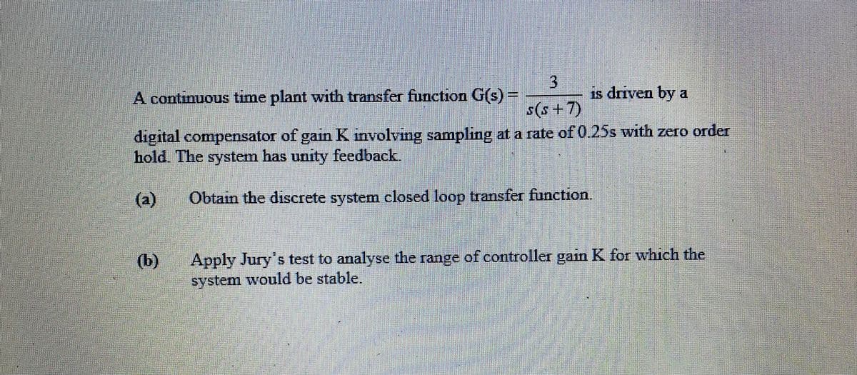 3.
is driven by a
A continuous time plant with transfer function G(s)=
s(s +7)
digital compensator of gain K involving sampling at a rate of 0.25s with zero order
hold. The system has unity feedback.
(a)
Obtain the discrete system closed loop transfer function.
Apply Jury's test to analyse the range of controller gain K for which the
system would be stable.
(b)
