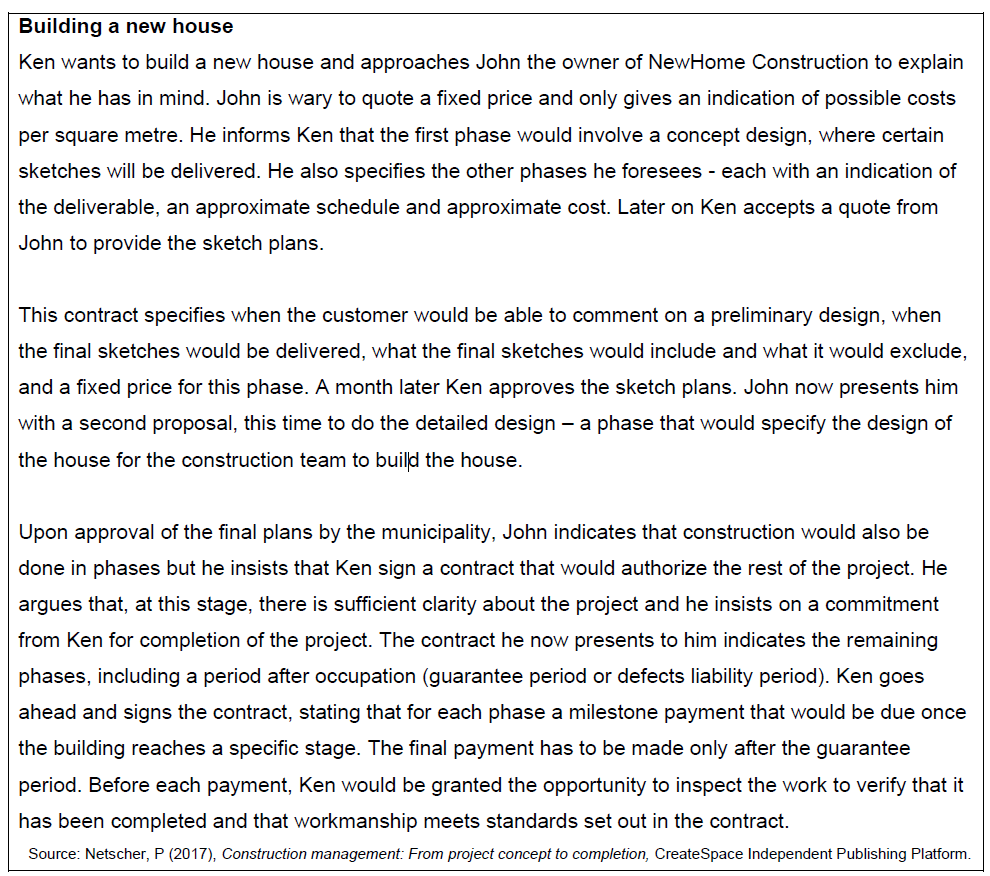 Building a new house
Ken wants to build a new house and approaches John the owner of NewHome Construction to explain
what he has in mind. John is wary to quote a fixed price and only gives an indication of possible costs
per square metre. He informs Ken that the first phase would involve a concept design, where certain
sketches will be delivered. He also specifies the other phases he foresees - each with an indication of
the deliverable, an approximate schedule and approximate cost. Later on Ken accepts a quote from
John to provide the sketch plans.
This contract specifies when the customer would be able to comment on a preliminary design, when
the final sketches would be delivered, what the final sketches would include and what it would exclude,
and a fixed price for this phase. A month later Ken approves the sketch plans. John now presents him
with a second proposal, this time to do the detailed design
- a phase that would specify the design of
the house for the construction team to build the house.
Upon approval of the final plans by the municipality, John indicates that construction would also be
done in phases but he insists that Ken sign a contract that would authorize the rest of the project. He
argues that, at this stage, there is sufficient clarity about the project and he insists on a commitment
from Ken for completion of the project. The contract he now presents to him indicates the remaining
phases, including a period after occupation (guarantee period or defects liability period). Ken goes
ahead and signs the contract, stating that for each phase a milestone payment that would be due once
the building reaches a specific stage. The final payment has to be made only after the guarantee
period. Before each payment, Ken would be granted the opportunity to inspect the work to verify that it
has been completed and that workmanship meets standards set out in the contract.
Source: Netscher, P (2017), Construction management: From project concept to completion, CreateSpace Independent Publishing Platform.

