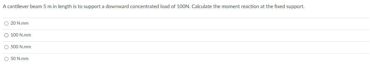 A cantilever beam 5 m in length is to support a downward concentrated load of 100N. Calculate the moment reaction at the fixed support.
O 20 N.mm
O 100 N.mm
O 500 N.mm
O 50 N.mm
