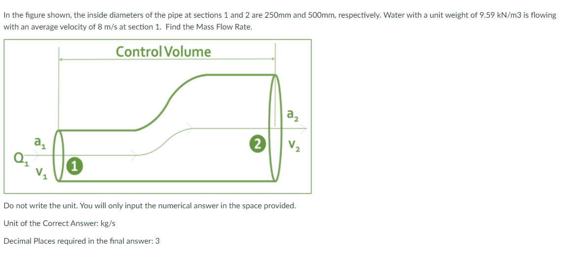 In the figure shown, the inside diameters of the pipe at sections 1 and 2 are 250mm and 500mm, respectively. Water with a unit weight of 9.59 kN/m3 is flowing
with an average velocity of 8 m/s at section 1. Find the Mass Flow Rate.
Control Volume
a,
2
V2
Do not write the unit. You will only input the numerical answer in the space provided.
Unit of the Correct Answer: kg/s
Decimal Places required in the final answer: 3
