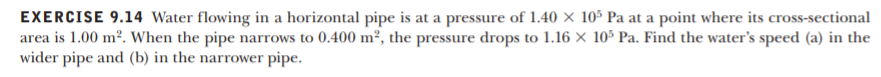 EXERCISE 9.14 Water flowing in a horizontal pipe is at a pressure of 1.40 × 10° Pa at a point where its cross-sectional
area is 1.00 m². When the pipe narrows to 0.400 m², the pressure drops to 1.16 × 10³ Pa. Find the water's speed (a) in the
wider pipe and (b) in the narrower pipe.
