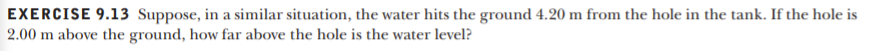 EXERCISE 9.13 Suppose, in a similar situation, the water hits the ground 4.20 m from the hole in the tank. If the hole is
2.00 m above the ground, how far above the hole is the water level?
