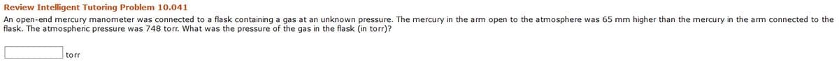 Review Intelligent Tutoring Problem 10.041
An open-end mercury manometer was connected to a flask containing a gas at an unknown pressure. The mercury in the arm open to the atmosphere was 65 mm higher than the mercury in the arm connected to the
flask. The atmospheric pressure was 748 torr. What was the pressure of the gas in the flask (in torr)?
torr
