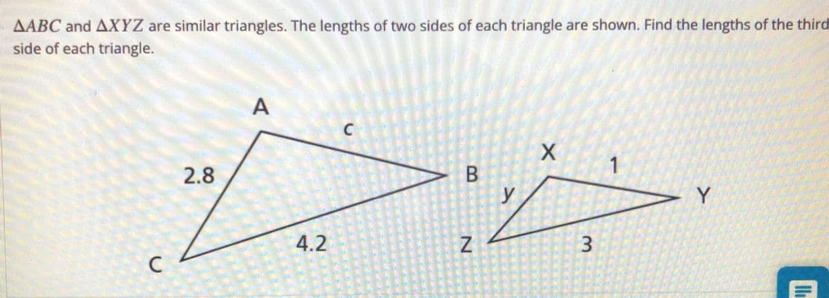 AABC and AXYZ are similar triangles. The lengths of two sides of each triangle are shown. Find the lengths of the third
side of each triangle.
2.8
B
Y
4.2
3
