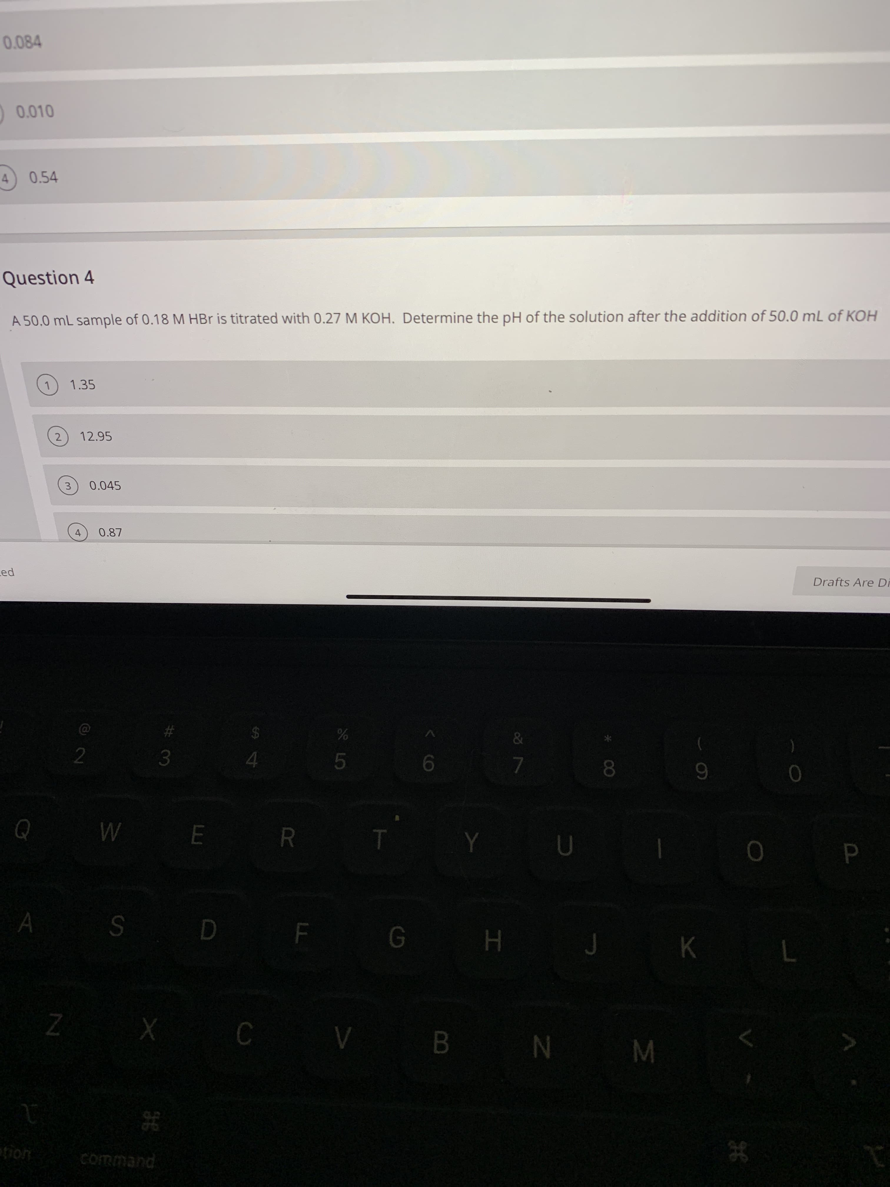 0.084
0 0.010
0.54
Question 4
A 50.0 mL sample of 0.18 M HBr is titrated with 0.27 M KOH. Determine the pH of the solution after the addition of 50.0 mL of KOH
1.35
2.
12.95
3
0.045
0.87
Led
Drafts Are DR
#3
2$
4.
81
E R
SD F G H
.
K
CV B N M
command
< CO
4.
