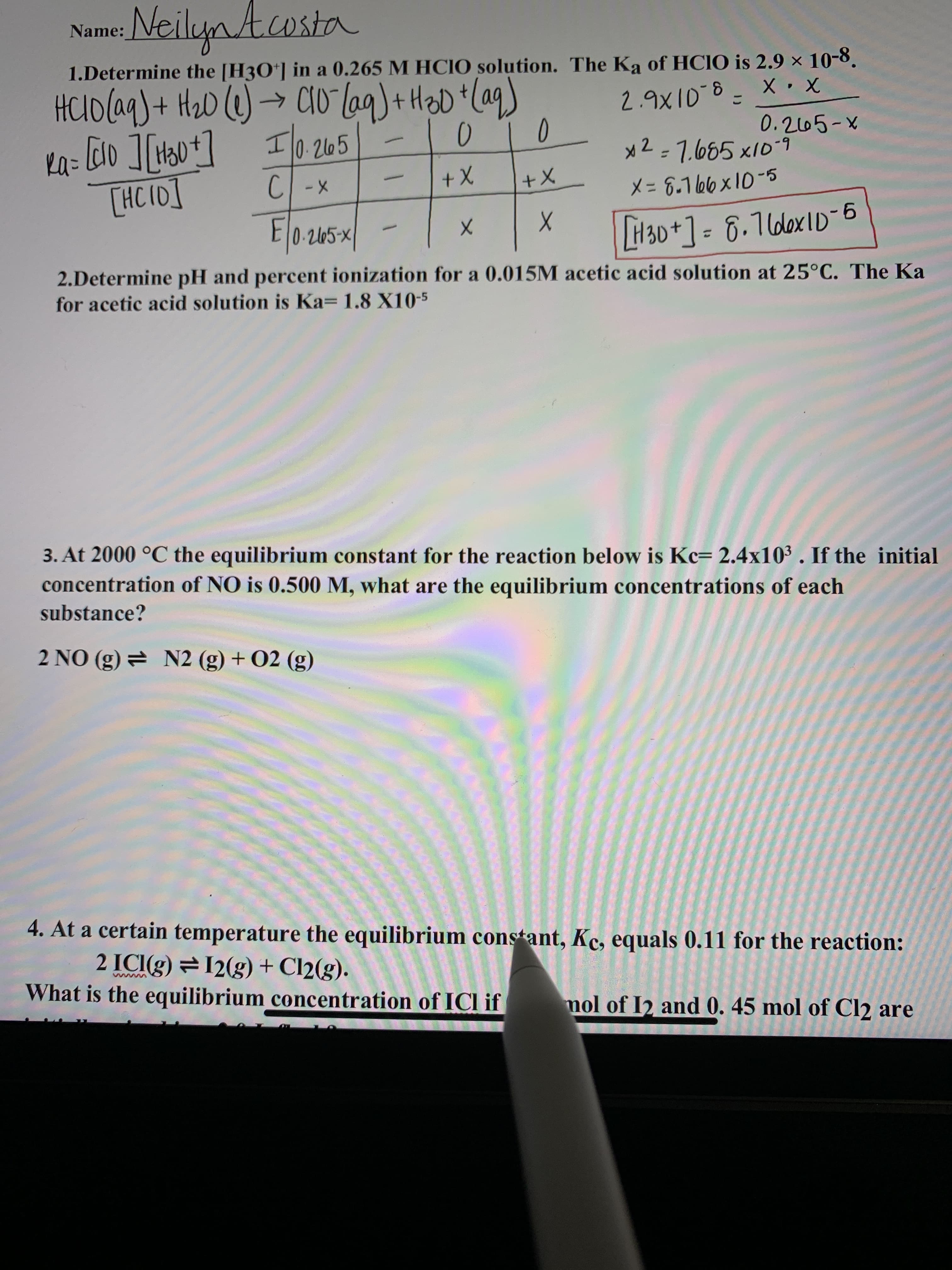 NeilynAcosta
Name
1.Determine the [H3O*] in a 0.265 M HCIO solution. The Ka of HCIO is 2.9 × 10-8.
2.9X10-8- X • X
0.265-X
x2=7.685 x10-9
HCUO(aq)+ HaD ()→ CIO lag)+ H2D * aq)
->
I 0.2165
%3D
[HC I0]
CI -X
x+
X+
X= 8.1 66 x10-5
E0-265x|
. 2l05-x
H30+] = 6.16lox1D-6
%3D
2.Determine pH and percent ionization for a 0.015M acetic acid solution at 25°C. The Ka
for acetic acid solution is Ka= 1.8 X10-5
3. At 2000 °C the equilibrium constant for the reaction below is Kc= 2.4x10³ . If the initial
concentration of NO is 0.500 M, what are the equilibrium concentrations of each
substance?
2 NO (g) = N2 (g) + 02 (g)
4. At a certain temperature the equilibrium constant, Kc, equals 0.11 for the reaction:
2 ICI(g) = 12(g) + Cl2(g).
What is the equilibrium concentration of ICl if
mol of I2 and 0. 45 mol of Cl2 are
