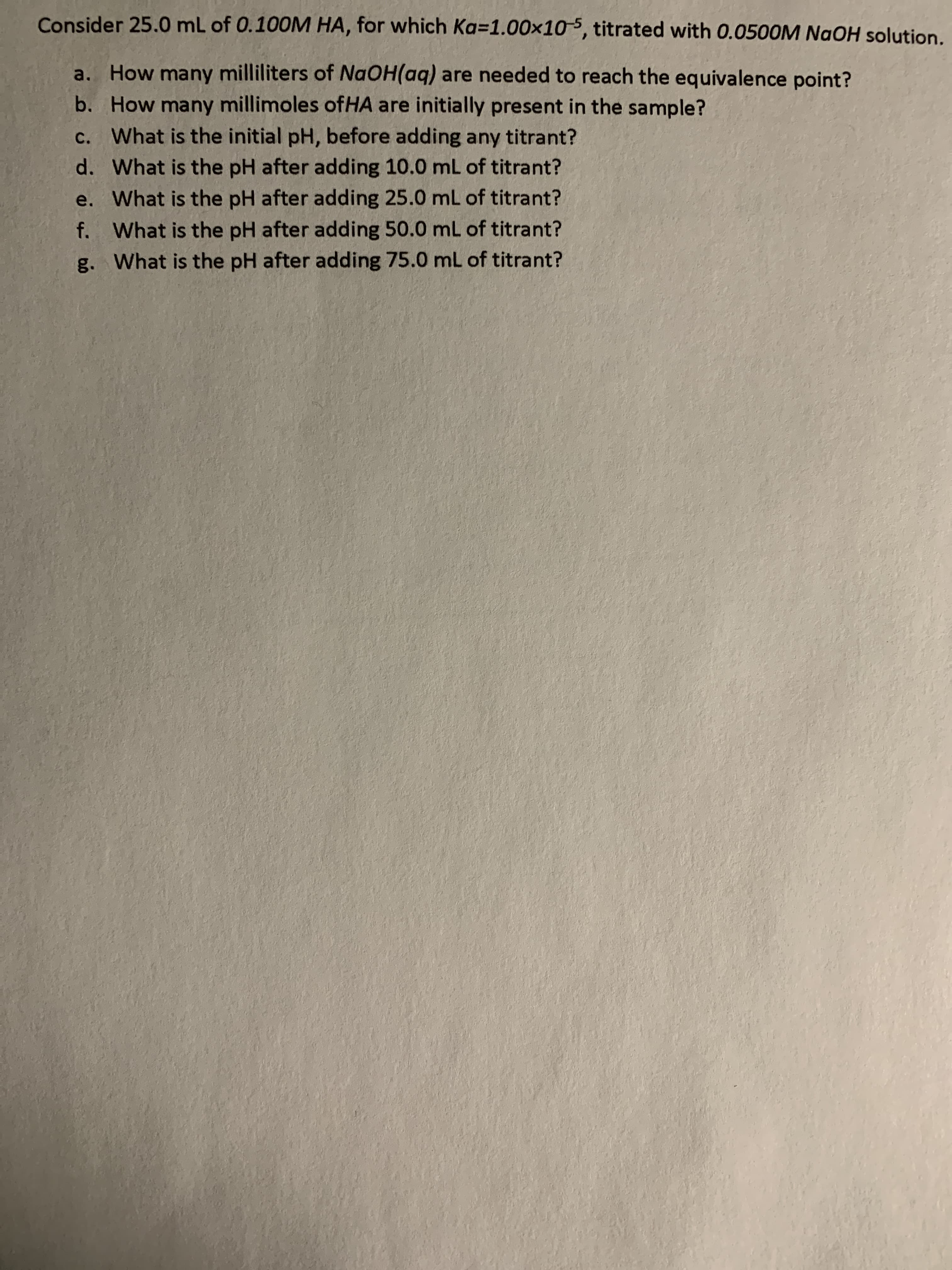 Consider 25.0 mL of 0.100M HA, for which Ka=1.00x10, titrated with 0.0500M NaOH solution.
a. How many milliliters of NAOH(aq) are needed to reach the equivalence point?
b. How many millimoles ofHA are initially present in the sample?
c. What is the initial pH, before adding any titrant?
d. What is the pH after adding 10.0 mL of titrant?
e. What is the pH after adding 25.0 mL of titrant?
f. What is the pH after adding 50.0 mL of titrant?
g. What is the pH after adding 75.0 mL of titrant?
