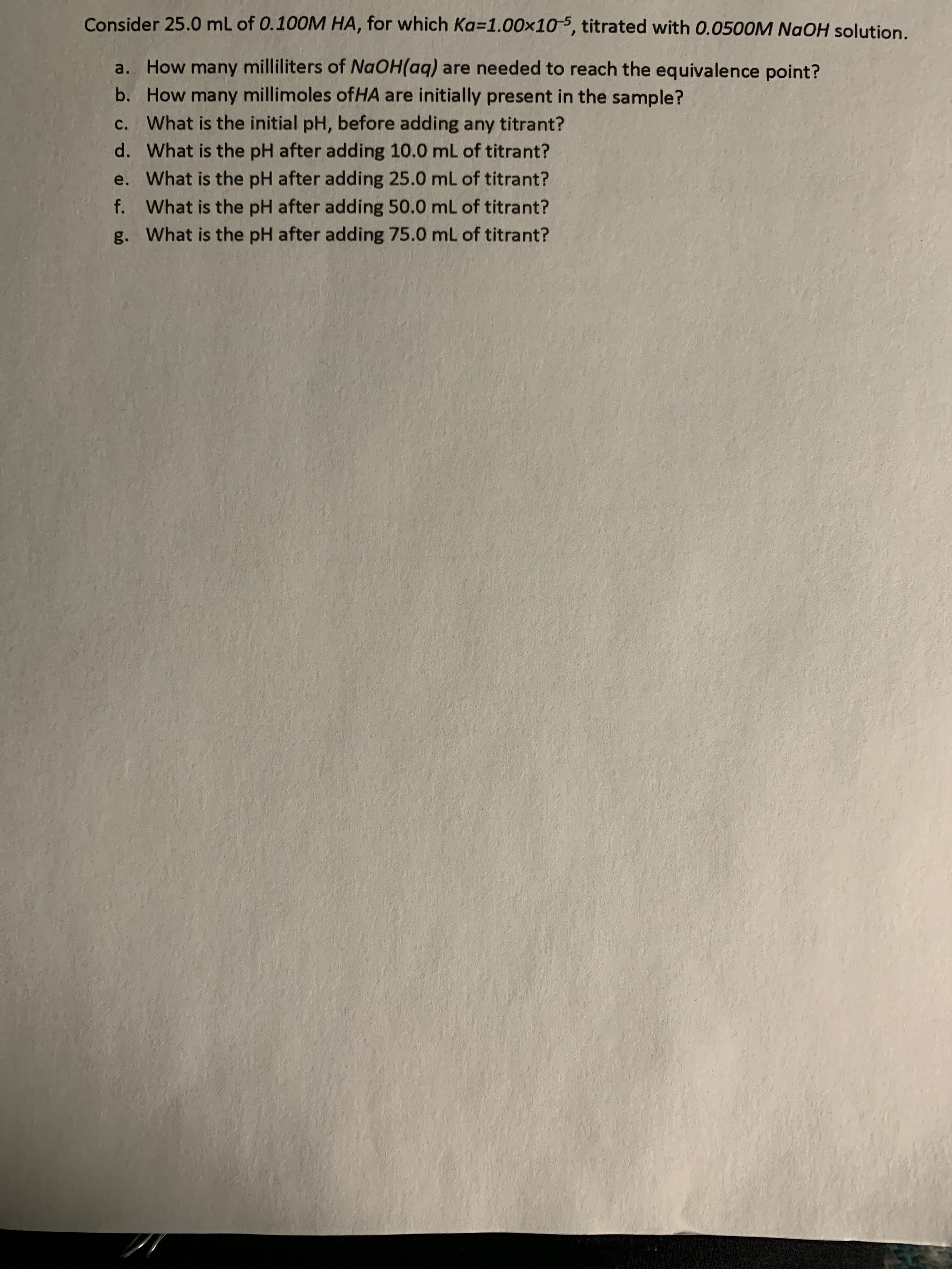 Consider 25.0 mL of 0.100M HA, for which Ka=1.00x105, titrated with 0.0500M NaOH solution.
a. How many milliliters of NaOH(aq) are needed to reach the equivalence point?
b. How many millimoles ofHA are initially present in the sample?
c. What is the initial pH, before adding any titrant?
d. What is the pH after adding 10.0 mL of titrant?
e. What is the pH after adding 25.0 mL of titrant?
f. What is the pH after adding 50.0 mL of titrant?
g. What is the pH after adding 75.0 mL of titrant?
