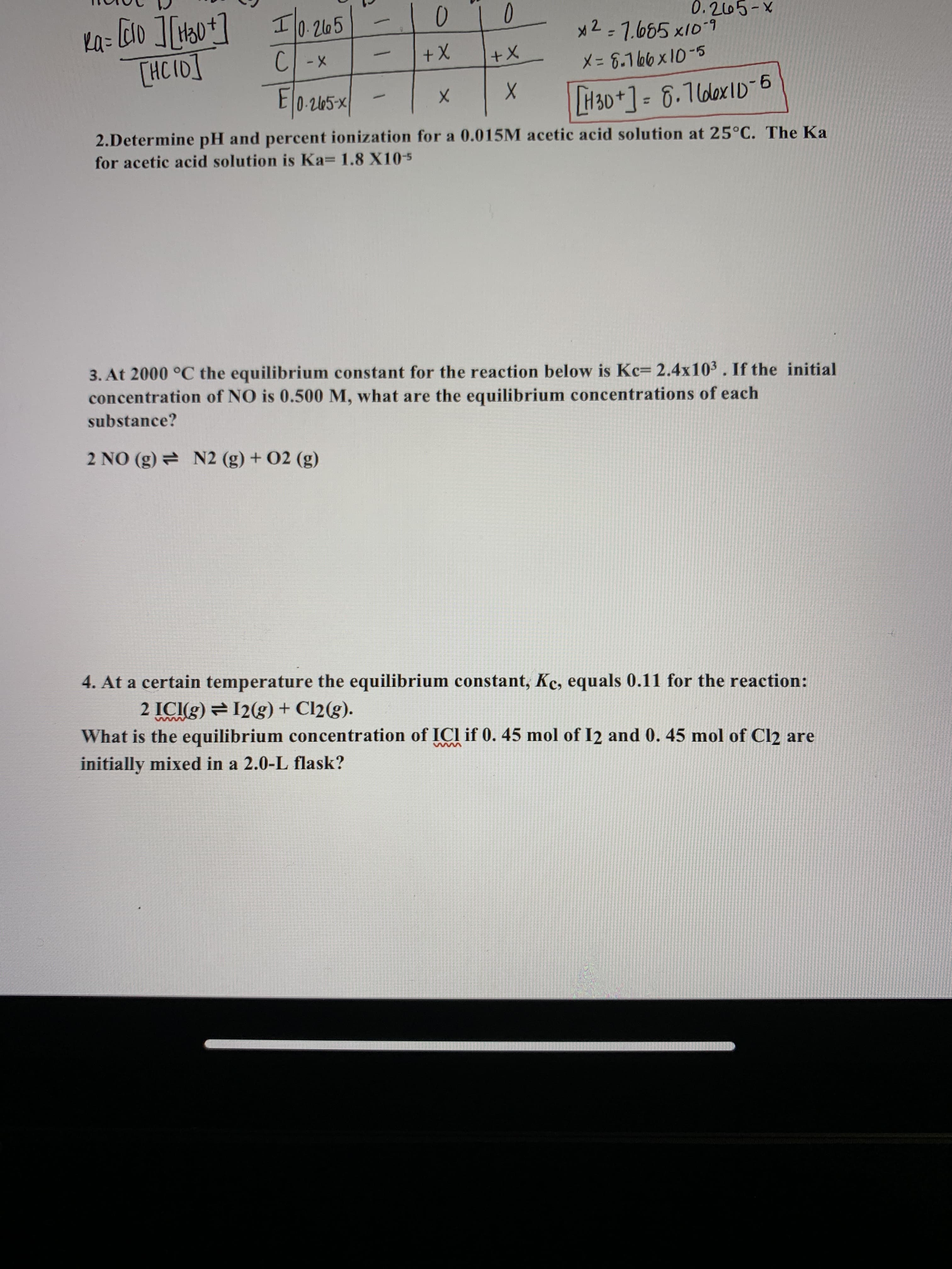 Ka=
Il0.265
0-2165
x2=7.685 x10-7
0.205-X
[HC I0]
C -x
X+
X-8.166x10-5
E 0-2165-×
H30+]=D6.76lex1D-6
2.Determine pH and percent ionization for a 0.015M acetic acid solution at 25°C. The Ka
for acetic acid solution is Ka 1.8 X10-5
3. At 2000 °C the equilibrium constant for the reaction below is Kc= 2.4x103. If the initial
concentration of NO is 0.500 M, what are the equilibrium concentrations of each
substance?
2 NO (g) N2 (g) + 02 (g)
4. At a certain temperature the equilibrium constant, Kc, equals 0.11 for the reaction:
2 ICI(g) = 12(g) + Cl2(g).
What is the equilibrium concentration of ICI if 0. 45 mol of I2 and 0. 45 mol of Cl2 are
initially mixed in a 2.0-L flask?
