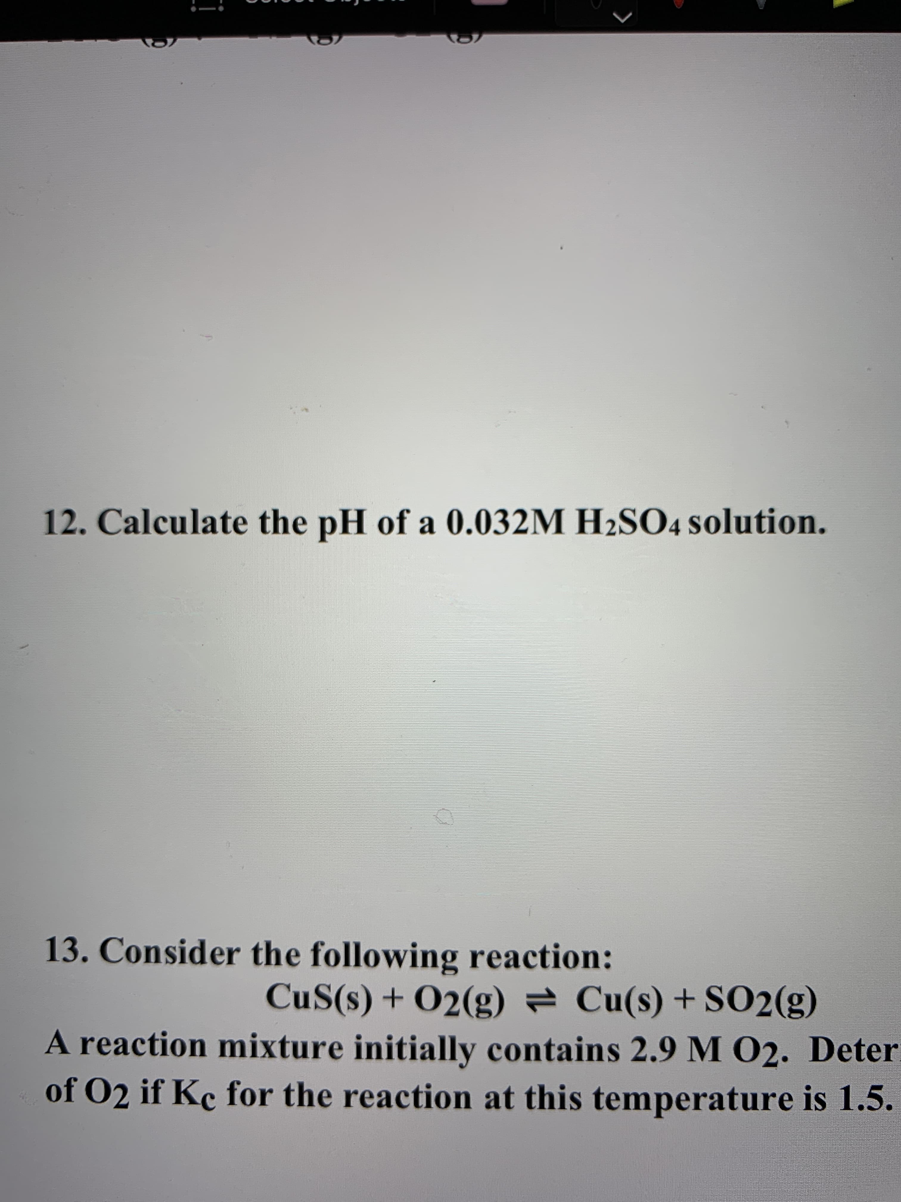 12. Calculate the pH of a 0.032M H2SO4 solution.
13. Consider the following reaction:
CuS(s) + O2(g) = Cu(s) + S02(g)
A reaction mixture initially contains 2.9 M 02. Deter
of O2 if Kc for the reaction at this temperature is 1.5.
