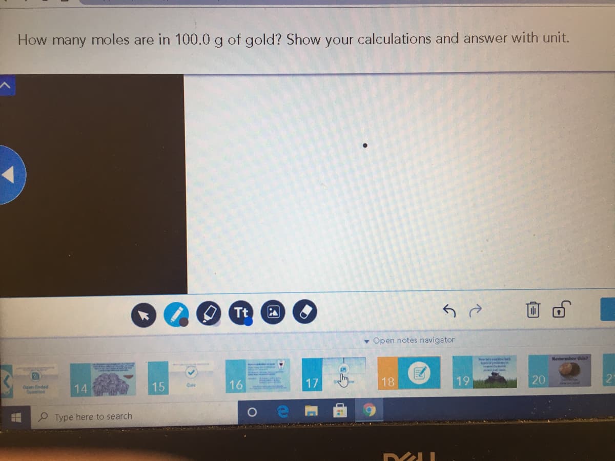 How many moles are in 100.0 g of gold? Show your calculations and answer with unit.
Tt
Open notes navigator
Remember this?
16
17
Im
18
19
20
15
Quie
Opm Einded
Quenioe
14
P Type here to search
