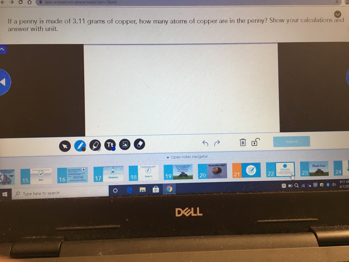 A app.nearpod.com/presentation?pin=26JA3
If a penny is made of 3.11 grams of copper, how many atoms of copper are in the penny? Show your calculations and
answer with unit.
Tt
Submit
• Open notes navigator
Thank You!
17
18
19
20
21
22
23
24
Drae
16
Sdehow
15
8:11 A
P Type here to search
4/1/20
DELL
