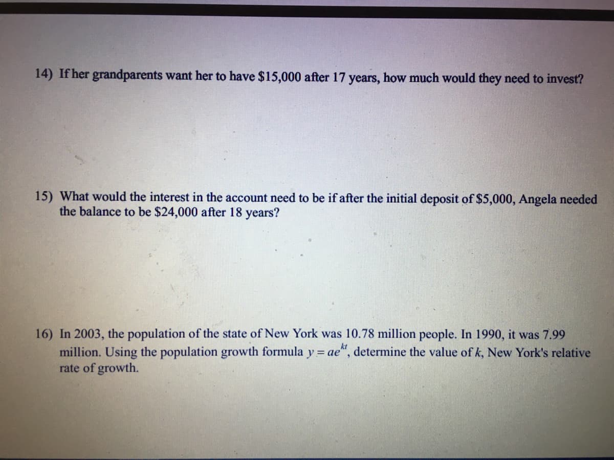 14) If her grandparents want her to have $15,000 after 17 years, how much would they need to invest?
15) What would the interest in the account need to be if after the initial deposit of $5,000, Angela needed
the balance to be $24,000 after 18 years?
16) In 2003, the population of the state of New York was 10.78 million people. In 1990, it was 7.99
million. Using the population growth formula y= ae", determine the value of k, New York's relative
rate of growth.
