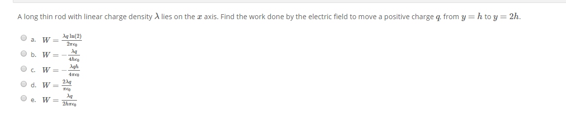 A long thin rod with linear charge density A lies on the x axis. Find the work done by the electric field to move a positive charge q. from y = h to y = 2h.
Aq In(2)
a. W =
O b. W =
4heo
Agh
O c.
W =
2Ag
O d. W =
Aq
O e. W =
2hmeg
I| || || ||||
O O O O
