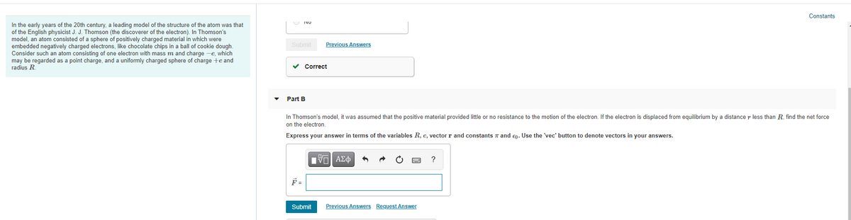 Constants
In the early years of the 20th century, a leading model of the structure of the atom was that
of the English physicist J. J. Thomson (the discoverer of the electron). In Thomson's
model, an atom consisted of a sphere of positively charged material in which were
embedded negatively charged electrons, like chocolate chips in a ball of cookie dough.
Consider such an atom consisting of one electron with mass m and charge -e, which
may be regarded as a point charge, and a uniformly charged sphere of charge +e and
radius R.
INU
Submit
Previous Answers
v Correct
Part B
In Thomson's model, it was assumed that the positive material provided little or no resistance to the motion of the electron. If the electron is displaced from equilibrium by a distance r less than R. find the net force
on the electron.
Express your answer in terms of the variables R, e, vector r and constants a and en. Use the 'vec' button to denote vectors in your answers.
?
F =
Submit
Previous Answers Request Answer
