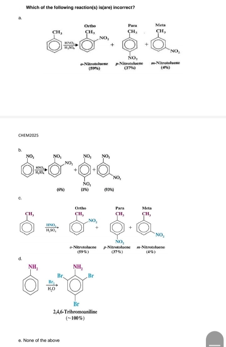 Which of the following reaction(s) is(are) incorrect?
a.
Ortho
Раra
Meta
CH,
CH,
CH,
CH,
NO,
HNO
H,SO,
NO
NO,
o-Nitrotoluene
(59%)
-Nitrotoluene
(37%)
m-Nitrotoluene
(4%)
CHEM2025
b.
NO:
NO,
NO,
NO,
„NO,
HNO,
H,So,
NO
NO:
(6%)
(1%)
(93%)
C.
Ortho
Para
Meta
CH,
CH,
CH,
CH,
NO,
HNO,
H,SO,
`NO,
NO,
p-Nitrotoluene
(37%)
m-Nitrotoluene
(4%)
0-Nitrotoluene
(59%)
d.
NH,
NH,
Br.
Br,
H,0
Br
Br
2,4,6-Tribromoaniline
(~100%)
e. None of the above
