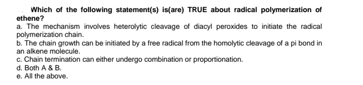 Which of the following statement(s) is(are) TRUE about radical polymerization of
ethene?
a. The mechanism involves heterolytic cleavage of diacyl peroxides to initiate the radical
polymerization chain.
b. The chain growth can be initiated by a free radical from the homolytic cleavage of a pi bond in
an alkene molecule.
c. Chain termination can either undergo combination or proportionation.
d. Both A & B.
e. All the above.
