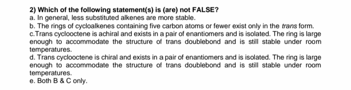 2) Which of the following statement(s) is (are) not FALSE?
a. In general, less substituted alkenes are more stable.
b. The rings of cycloalkenes containing five carbon atoms or fewer exist only in the trans form.
c.Trans cyclooctene is achiral and exists in a pair of enantiomers and is isolated. The ring is large
enough to accommodate the structure of trans doublebond and is still stable under room
temperatures.
d. Trans cyclooctene is chiral and exists in a pair of enantiomers and is isolated. The ring is large
enough to accommodate the structure of trans doublebond and is still stable under room
temperatures.
e. Both B & C only.
