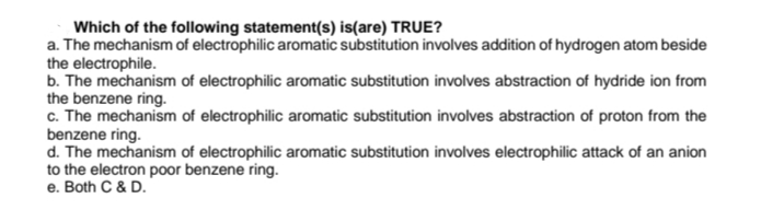 Which of the following statement(s) is(are) TRUE?
a. The mechanism of electrophilic aromatic substitution involves addition of hydrogen atom beside
the electrophile.
b. The mechanism of electrophilic aromatic substitution involves abstraction of hydride ion from
the benzene ring.
c. The mechanism of electrophilic aromatic substitution involves abstraction of proton from the
benzene ring.
d. The mechanism of electrophilic aromatic substitution involves electrophilic attack of an anion
to the electron poor benzene ring.
e. Both C & D.
