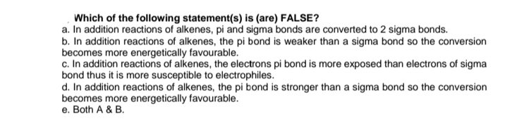 Which of the following statement(s) is (are) FALSE?
a. In addition reactions of alkenes, pi and sigma bonds are converted to 2 sigma bonds.
b. In addition reactions of alkenes, the pi bond is weaker than a sigma bond so the conversion
becomes more energetically favourable.
c. In addition reactions of alkenes, the electrons pi bond is more exposed than electrons of sigma
bond thus it is more susceptible to electrophiles.
d. In addition reactions of alkenes, the pi bond is stronger than a sigma bond so the conversion
becomes more energetically favourable.
e. Both A & B.
