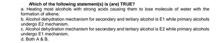 Which of the following statement(s) is (are) TRUE?
a. Heating most alcohols with strong acids causing them to lose molecule of water with the
formation of alkene.
b. Alcohol dehydration mechanism for secondary and tertiary alcohol is E1 while primary alcohols
undergo E2 mechanism.
c. Alcohol dehydration mechanism for secondary and tertiary alcohol is E2 while primary alcohols
undergo E1 mechanism.
d. Both A & B.
