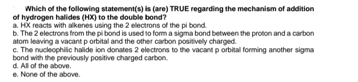 Which of the following statement(s) is (are) TRUE regarding the mechanism of addition
of hydrogen halides (HX) to the double bond?
a. HX reacts with alkenes using the 2 electrons of the pi bond.
b. The 2 electrons from the pi bond is used to form a sigma bond between the proton and a carbon
atom leaving a vacant p orbital and the other carbon positively charged.
c. The nucleophilic halide ion donates 2 electrons to the vacant p orbital forming another sigma
bond with the previously positive charged carbon.
d. All of the above.
e. None of the above.
