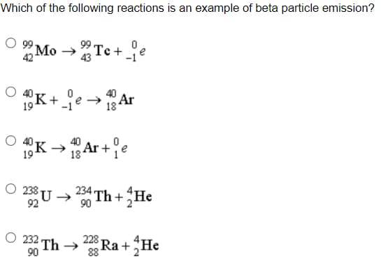 Which of the following reactions is an example of beta particle emission?
Te+
42
-1
oN 66 O
K+je →Ar
40
18
19
K -Ar +
40
19
18
O 238 U →
234
Th+He
92
90
O 232 Th →
90
228
Ra+He
88
